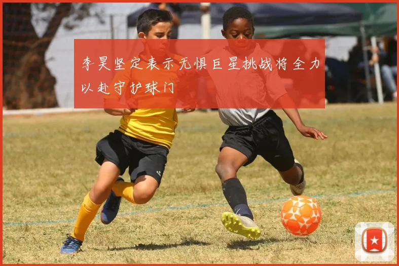 李昊坚定表示无惧巨星挑战将全力以赴守护球门