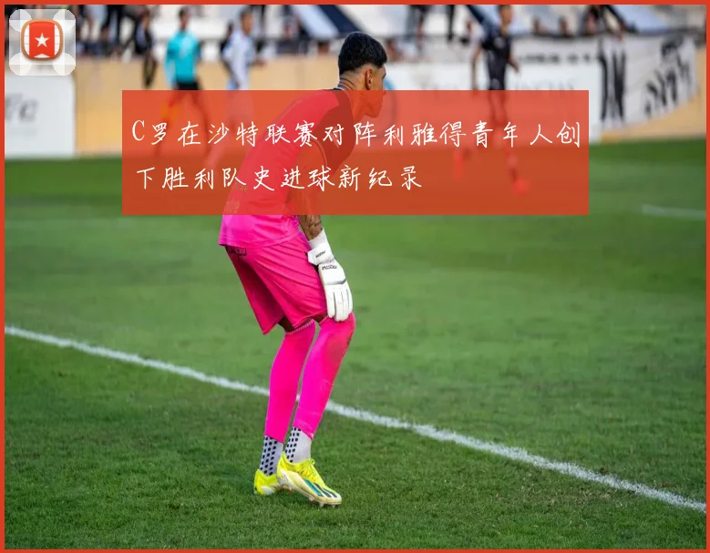 C罗在沙特联赛对阵利雅得青年人创下胜利队史进球新纪录