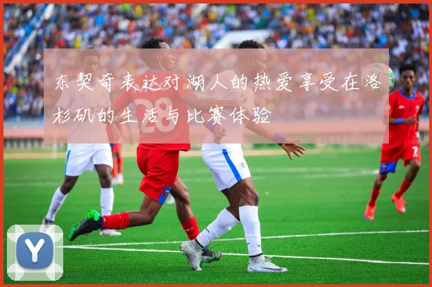 东契奇表达对湖人的热爱享受在洛杉矶的生活与比赛体验