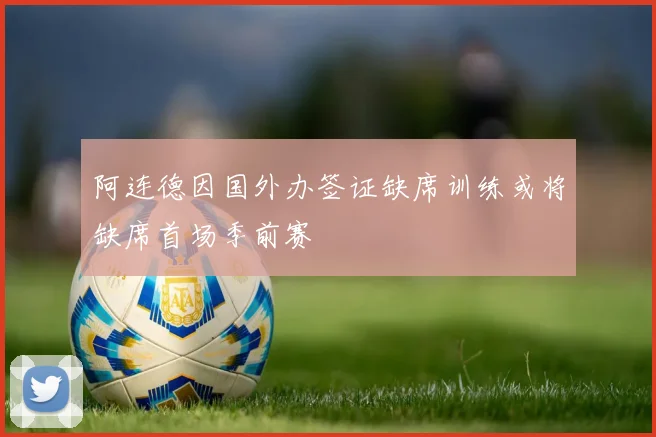 阿连德因国外办签证缺席训练或将缺席首场季前赛