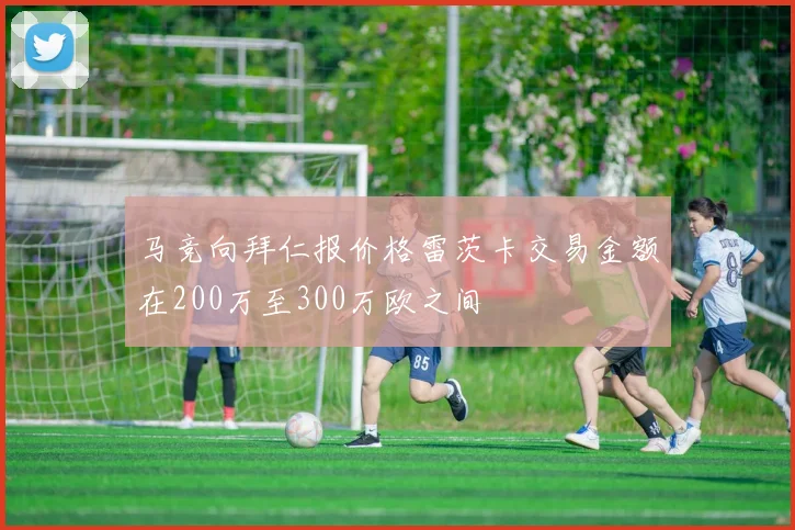 马竞向拜仁报价格雷茨卡交易金额在200万至300万欧之间