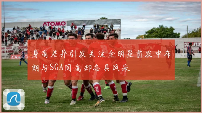 身高差异引发关注全明星首发中布朗与SGA同高却各具风采