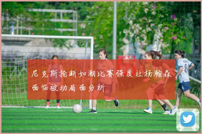 尼克斯抢断如潮比赛强度让杨瀚森面临被动局面分析