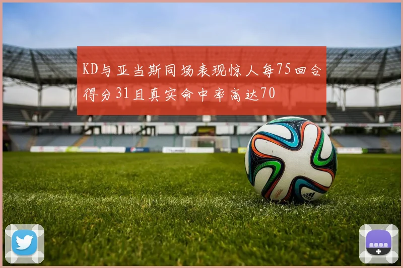 KD与亚当斯同场表现惊人每75回合得分31且真实命中率高达70