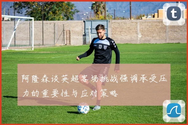 阿隆森谈英超客场挑战强调承受压力的重要性与应对策略