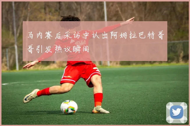 马内赛后采访中认出阿姆拉巴特哥哥引发热议瞬间