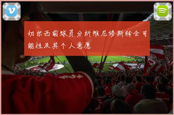 切尔西前球员分析维尼修斯转会可能性及其个人意愿