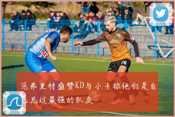 范弗里特盛赞KD与小卡称他们是自己见过最强的队友