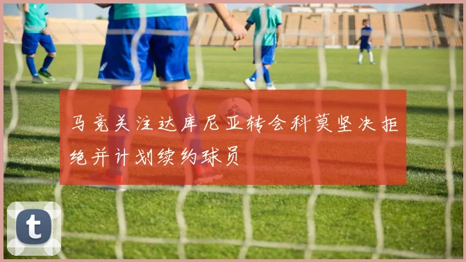 马竞关注达库尼亚转会科莫坚决拒绝并计划续约球员
