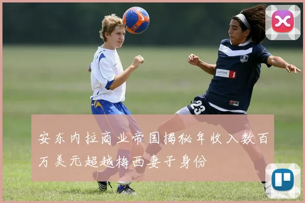 安东内拉商业帝国揭秘年收入数百万美元超越梅西妻子身份