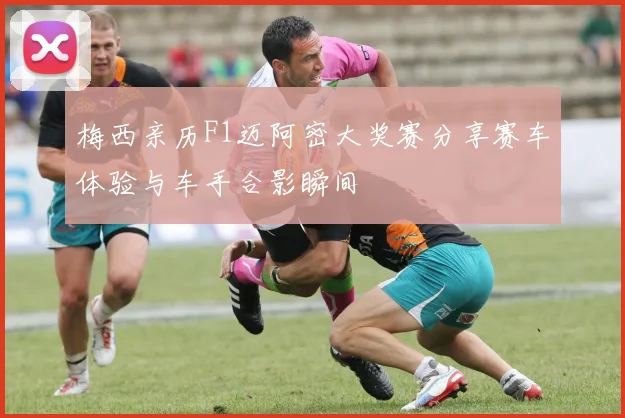 梅西亲历F1迈阿密大奖赛分享赛车体验与车手合影瞬间