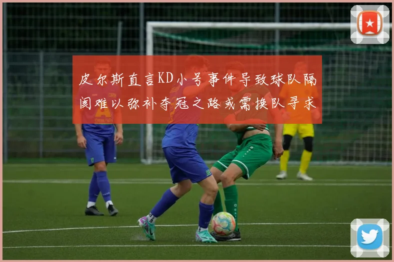 皮尔斯直言KD小号事件导致球队隔阂难以弥补夺冠之路或需换队寻求新机会