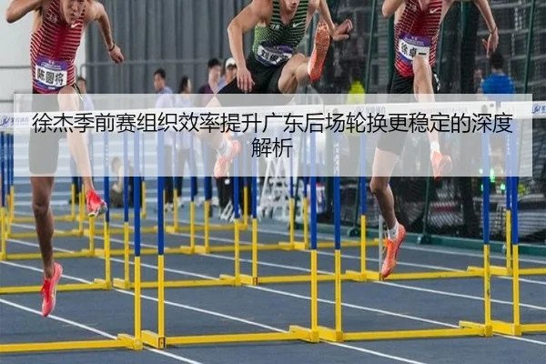 徐杰季前赛组织效率提升广东后场轮换更稳定的深度解析